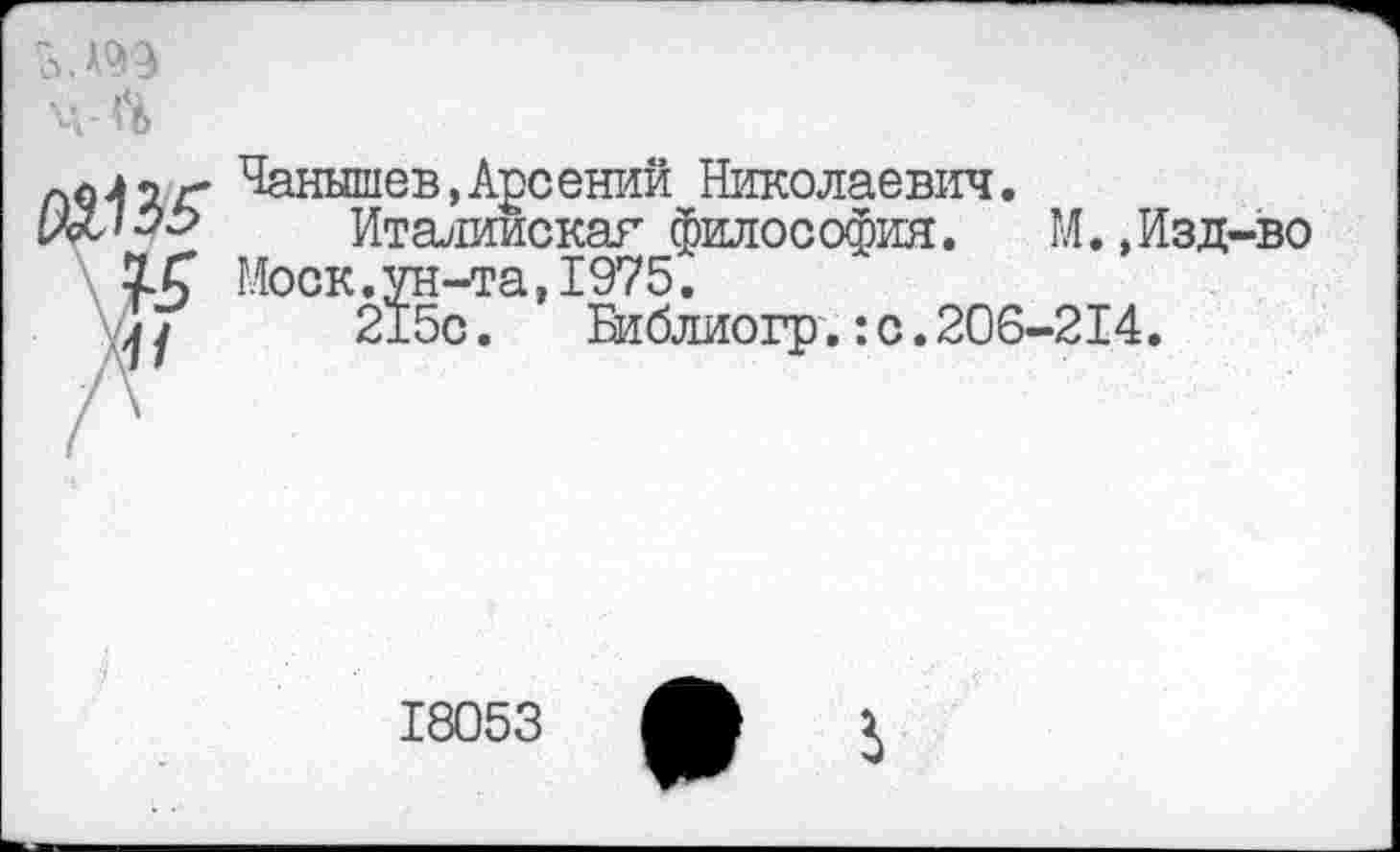 ﻿ц <4
Чанышев,Арсений Николаевич.
да/33	Италиискаг философия. М.,Изд-во
ХС Моск.ун-та,1975.
Г/	215с. Библиогр.:с.206-214.
18053